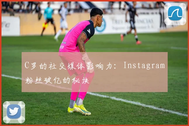 C罗的社交媒体影响力:Instagram粉丝破亿的秘诀