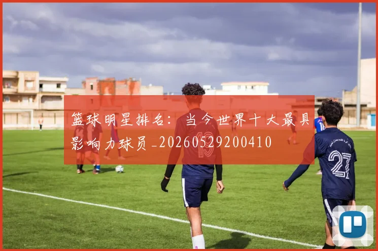 篮球明星排名：当今世界十大最具影响力球员_20260529200410