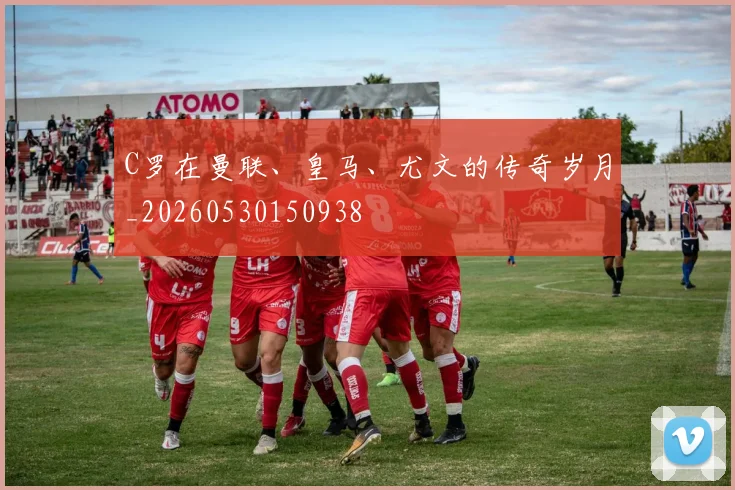 C罗在曼联、皇马、尤文的传奇岁月_20260530150938