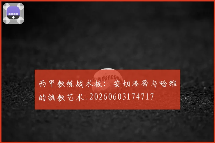 西甲教练战术板:安切洛蒂与哈维的执教艺术_20260603174717