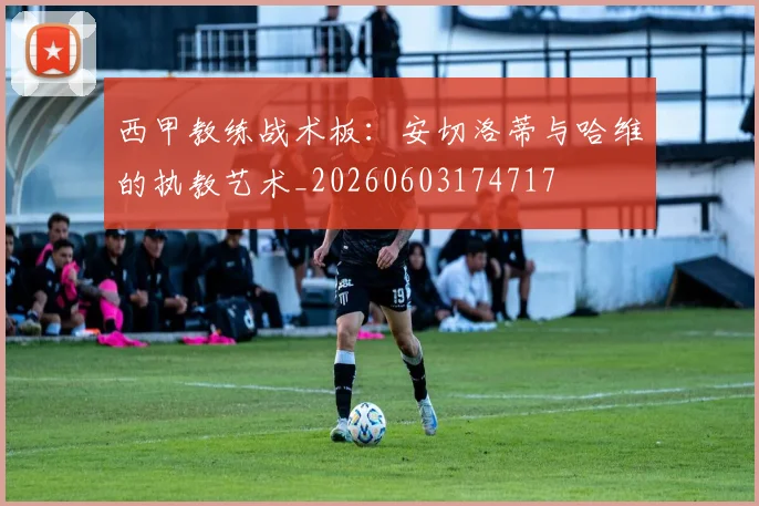 西甲教练战术板：安切洛蒂与哈维的执教艺术_20260603174717