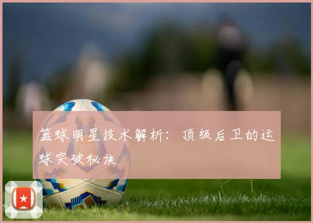 篮球明星技术解析：顶级后卫的运球突破秘诀
