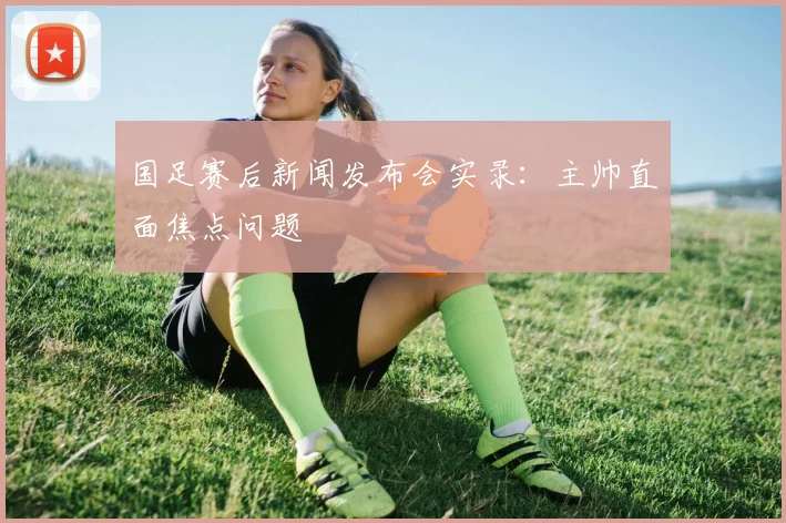 国足赛后新闻发布会实录:主帅直面焦点问题