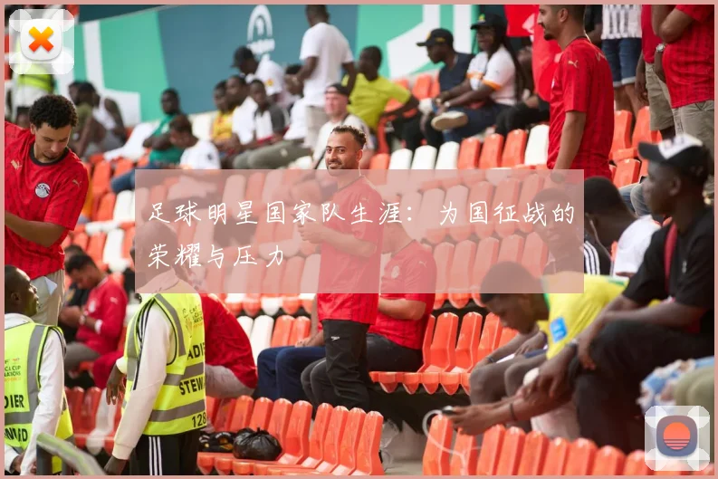 足球明星国家队生涯：为国征战的荣耀与压力
