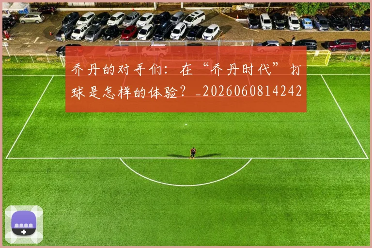 乔丹的对手们:在“乔丹时代”打球是怎样的体验?_20260608142421