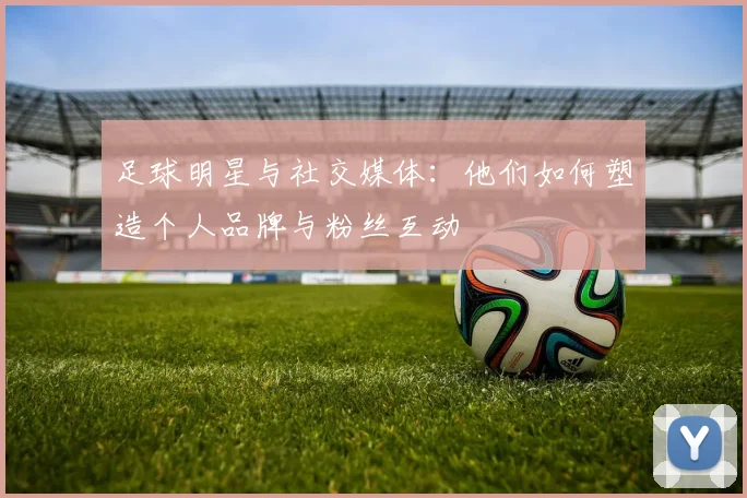 足球明星与社交媒体:他们如何塑造个人品牌与粉丝互动