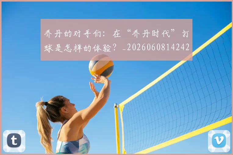 乔丹的对手们:在“乔丹时代”打球是怎样的体验?_20260608142421