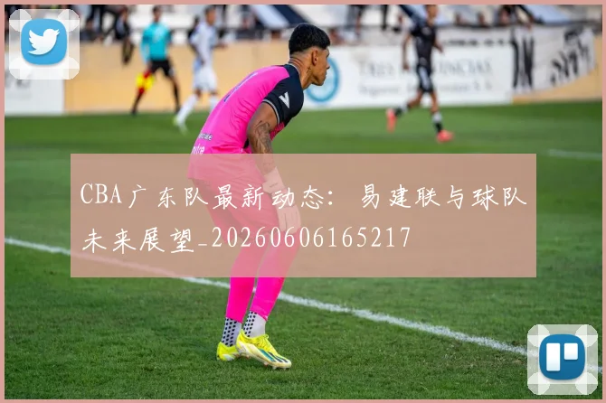 CBA广东队最新动态:易建联与球队未来展望_20260606165217