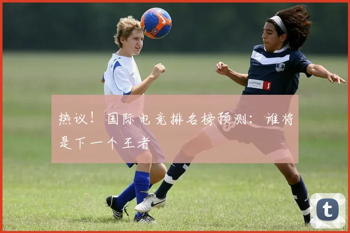 热议！国际电竞排名榜预测：谁将是下一个王者