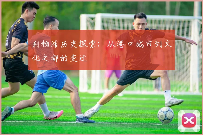 利物浦历史探索：从港口城市到文化之都的变迁