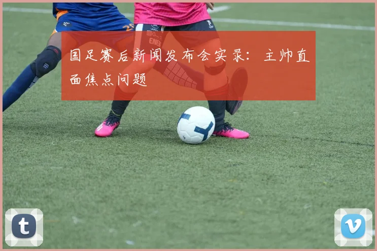 国足赛后新闻发布会实录:主帅直面焦点问题
