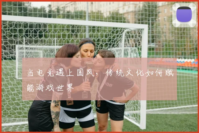 当电竞遇上国风，传统文化如何赋能游戏世界